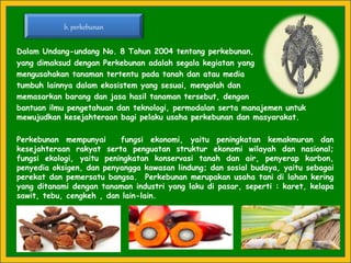 Dalam Undang-undang No. 8 Tahun 2004 tentang perkebunan,
yang dimaksud dengan Perkebunan adalah segala kegiatan yang
mengusahakan tanaman tertentu pada tanah dan atau media
tumbuh lainnya dalam ekosistem yang sesuai, mengolah dan
memasarkan barang dan jasa hasil tanaman tersebut, dengan
bantuan ilmu pengetahuan dan teknologi, permodalan serta manajemen untuk
mewujudkan kesejahteraan bagi pelaku usaha perkebunan dan masyarakat.
Perkebunan mempunyai fungsi ekonomi, yaitu peningkatan kemakmuran dan
kesejahteraan rakyat serta penguatan struktur ekonomi wilayah dan nasional;
fungsi ekologi, yaitu peningkatan konservasi tanah dan air, penyerap karbon,
penyedia oksigen, dan penyangga kawasan lindung; dan sosial budaya, yaitu sebagai
perekat dan pemersatu bangsa. Perkebunan merupakan usaha tani di lahan kering
yang ditanami dengan tanaman industri yang laku di pasar, seperti : karet, kelapa
sawit, tebu, cengkeh , dan lain-lain.
b. perkebunan
 