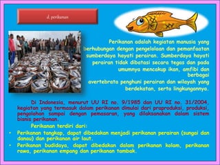 Perikanan adalah kegiatan manusia yang
berhubungan dengan pengelolaan dan pemanfaatan
sumberdaya hayati perairan. Sumberdaya hayati
perairan tidak dibatasi secara tegas dan pada
umumnya mencakup ikan, amfibi dan
berbagai
avertebrata penghuni perairan dan wilayah yang
berdekatan, serta lingkungannya.
Di Indonesia, menurut UU RI no. 9/1985 dan UU RI no. 31/2004,
kegiatan yang termasuk dalam perikanan dimulai dari praproduksi, produksi,
pengolahan sampai dengan pemasaran, yang dilaksanakan dalam sistem
bisnis perikanan.
Perikanan terdiri dari:
• Perikanan tangkap, dapat dibedakan menjadi perikanan perairan (sungai dan
danau) dan perikanan air laut.
• Perikanan budidaya, dapat dibedakan dalam perikanan kolam, perikanan
rawa, perikanan empang dan perikanan tambak.
d. perikanan
 