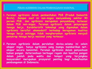 1. Peranan agribisnis dalam pembentukan PDB (Produk Domestik
Bruto). Sampai saat ini non-migas menyumbang sekitar 90
persen PDB, dan agribisnis merupakan penyumbang terbesar
dalam PDB non-migas. Peranan agribisnis dalam penyerapan
tenaga kerja. Karakteristik teknologi yang digunakan dalam
agribisnis bersifat akomodatif terhadap keragaman kualitas
tenaga kerja sehingga tidak mengherankan agribisnis menjadi
penyerap tenaga kerja nasional yang terbesar.
2. Peranan agribisnis dalam perolehan devisa.selama ini selain
ekspor migas, hanya agribisnis yang mampu memberikan net-
ekspor secara konsisten. Peranan agribisnis dalam penyediaan
bahan pangan. Ketersediaan berbagai ragam dan kualitas pangan
dalam jumlah pada waktu dan tempat yang terjangkau
masyarakat merupakan prasyarat penting bagi keberhasilan
pembangunan di Indonesia.
PERAN AGRIBISNIS DALAM PEMBANGUNAN NASIONAL
 