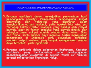 3. Peranan agribisnis dalam mewujudkan pemerataan hasil
pembangunan (equity). Pemerataan pembangunan sangat
ditentukan oleh ‘teknologi’ yang digunakan dalam
menghasilkan output nasional, yaitu apakah bias atau pro
terhadap faktor-faktor produksi yang dimiliki oleh rakyat
banyak. Saat ini faktor produksi yang banyak dimiliki oleh
sebagian besar rakyat adalah sumber daya lahan, flora
dan fauna, serta sumber daya manusia. Untuk mewujudkan
pemerataan di Indonesia perlu digunakan ‘teknologi’
produksi output nasional yang banyak menggunakan sumber
daya tersebut, yaitu agribisnis.
4. Peranan agribisnis dalam pelestarian lingkungan. Kegiatan
agribisnis yang berlandaskan pada pendayagunaan
keanekaragaman ekosistem di seluruh tanah air memiliki
potensi melestarikan lingkungan hidup.
PERAN AGRIBISNIS DALAM PEMBANGUNAN NASIONAL
 