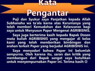 Kata Pengantar
Puji dan Syukur saya Panjatkan kepada Allah
Subhanahu wa ta’ala karna atas Karunianya yang
telah memberi Kemudahan dan Kelancaran bagi
saya untuk Menyusun Paper Mengenai AGRIBISNIS.
Saya juga berterima kasih kepada Bapak Dosen
mata kuliah AGRIBISNIS yang mengajar di kelas
kami yang telah memberikan bimbingan dan
arahan terkait Paper yang berjudul AGRIBISNIS ini.
Saya menyadari bahwa Paper ini belumlah
sempurna. Oleh karena itu, saran dan kritik yang
membangun dari Bapak sangat saya butuhkan
untuk menyempurnakan Paper ini. Terima kasih 
 