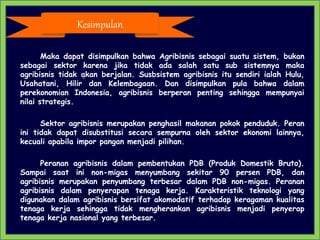 Maka dapat disimpulkan bahwa Agribisnis sebagai suatu sistem, bukan
sebagai sektor karena jika tidak ada salah satu sub sistemnya maka
agribisnis tidak akan berjalan. Susbsistem agribisnis itu sendiri ialah Hulu,
Usahatani, Hilir dan Kelembagaan. Dan disimpulkan pula bahwa dalam
perekonomian Indonesia, agribisnis berperan penting sehingga mempunyai
nilai strategis.
Sektor agribisnis merupakan penghasil makanan pokok penduduk. Peran
ini tidak dapat disubstitusi secara sempurna oleh sektor ekonomi lainnya,
kecuali apabila impor pangan menjadi pilihan.
Peranan agribisnis dalam pembentukan PDB (Produk Domestik Bruto).
Sampai saat ini non-migas menyumbang sekitar 90 persen PDB, dan
agribisnis merupakan penyumbang terbesar dalam PDB non-migas. Peranan
agribisnis dalam penyerapan tenaga kerja. Karakteristik teknologi yang
digunakan dalam agribisnis bersifat akomodatif terhadap keragaman kualitas
tenaga kerja sehingga tidak mengherankan agribisnis menjadi penyerap
tenaga kerja nasional yang terbesar.
Kesimpulan
 