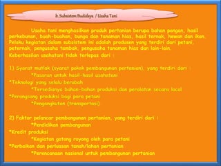 Usaha tani menghasilkan produk pertanian berupa bahan pangan, hasil
perkebunan, buah-buahan, bunga dan tanaman hias, hasil ternak, hewan dan ikan.
Pelaku kegiatan dalam subsistem ini adalah produsen yang terdiri dari petani,
peternak, pengusaha tambak, pengusaha tanaman hias dan lain-lain.
Keberhasilan usahatani tidak terlepas dari :
1) Syarat mutlak (syarat pokok pembangunan pertanian), yang terdiri dari :
*Pasaran untuk hasil-hasil usahatani
*Teknologi yang selalu berubah
*Tersedianya bahan-bahan produksi dan peralatan secara local
*Perangsang produksi bagi para petani
*Pengangkutan (transportasi)
2) Faktor pelancar pembangunan pertanian, yang terdiri dari :
*Pendidikan pembangunan
*Kredit produksi
*Kegiatan gotong royong oleh para petani
*Perbaikan dan perluasan tanah/lahan pertanian
*Perencanaan nasional untuk pembangunan pertanian
b. SubsistemBudidaya / Usaha Tani
 