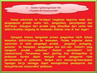 Dalam subsistem ini terdapat rangkaian kegiatan mulai dari
pengumpulan produk usaha tani, pengolahan, penyimpanan dan
distribusi. Sebagian dari produk yang dihasilkan dari usaha tani
didistribusikan langsung ke konsumen didalam atau di luar negeri.
Sebagian lainnya mengalami proses pengolahan lebih dahulu
kemudian didistribusikan ke konsumen. Pelaku kegiatan dalam
subsistem ini ialah pengumpul produk, pengolah, pedagang,
penyalur ke konsumen, pengalengan dan lain-lain. Industri yang
mengolah produk usahatani disebut agroindustri hilir
(downstream). Peranannya amat penting bila ditempatkan di
pedesaan karena dapat menjadi motor penggerak roda
perekonomian di pedesaan, dengan cara menyerap/mencipakan
lapangan kerja sehingga dapat meningkatkan pendapatan dan
kesejahteraan masyarakat pedesaan.
C. Subsistem Agribisnis/agroindustri Hilir
( Pengolahan dan Pemasaran produk)
 