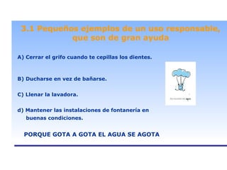. 3.1 Pequeños ejemplos de un uso responsable, que son de gran ayuda A) Cerrar el grifo cuando te cepillas los dientes. B) Ducharse en vez de bañarse. C) Llenar la lavadora. d) Mantener las instalaciones de fontanería en buenas condiciones. PORQUE GOTA A GOTA EL AGUA SE AGOTA 