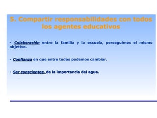 . 5. Compartir responsabilidades con todos los agentes educativos ►   Colaboración  entre la familia y la escuela, perseguimos el mismo objetivo. ►   Confianza  en que entre todos podemos cambiar. ►   Ser conscientes,  de la importancia del agua. 