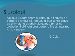 Siusplau! Així que us demanem siusplau que tingueu en compte l’estalvi de l’aigua, ja que sense aigua els animals no podrien viure, les plantes no creixerien i així tota una cadena fins q nosaltres ja no visquem . Gràcies!   