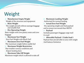 Weight
 Manufacture Empty Weight
Weight of the structure and equipment
 Basic Weight
The weight aircraft without assenger,baggage
and unsable fuel
 Dry Operating Weight
Basic weight with crew pantry water and crew
baggage
 Maximum Taxi Weight
Zero Fuel Weight with Block Fuel
 Maximum Zero Fuel Weight
The maximum weight before usable fuel
 Maximum Weight Restriction
Due weather runway conditions and
Airport landing fares
 Maximum Take Off Weight
Maximum weight which is allowed to take off
 Maximum Landing Weight
Authorised for normal landing
 Actual Zero Fuel Weight
Dry operating weight and final payload
and to ensure not exceed than MZFW
 Payload
Includes passengers baggage cargo mail
Co mail
 Allowable Payload ( Under load )
Payload that aircraft able to carry with weight
And balance limitation
 