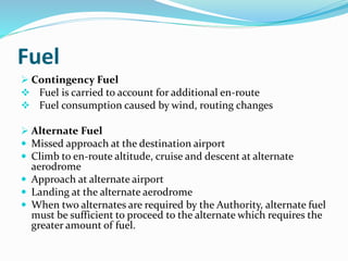 Fuel
 Contingency Fuel
 Fuel is carried to account for additional en-route
 Fuel consumption caused by wind, routing changes
 Alternate Fuel
 Missed approach at the destination airport
 Climb to en-route altitude, cruise and descent at alternate
aerodrome
 Approach at alternate airport
 Landing at the alternate aerodrome
 When two alternates are required by the Authority, alternate fuel
must be sufficient to proceed to the alternate which requires the
greater amount of fuel.
 