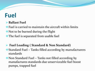 Fuel
 Ballast Fuel
Fuel is carried to maintain the aircraft within limits
Not to be burned during the flight
The fuel is separated from usable fuel
 Fuel Loading ( Standard & Non Standard)
Standard Fuel – Tanks filled according by manufacturers
standards
Non Standard Fuel – Tanks not filled according by
manufactures standards due unserviceable fuel boost
pumps, trapped fuel
 
