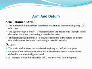 Arm And Datum
Arm ( Moment Arm )
 the horizontal distance from the reference datum to the center of gravity (CG)
of an item.
 the algebraic sign is plus (+) if measured aft of the datum or to the right side of
the center line when considering a lateral calculation
 The algebraic sign is minus (-) if measured forward of the datum or the left
side of the center line when considering a lateral calculation
Datum
 The horizontal reference datum is an imaginary vertical plane or point
 Location of the reference datum is established by the manufacturer and is
defined in the aircraft flight manual
 All moment arm and the location of CG are measured from this point
 