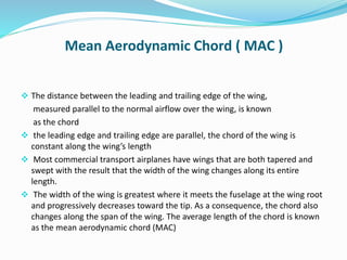 Mean Aerodynamic Chord ( MAC )
 The distance between the leading and trailing edge of the wing,
measured parallel to the normal airflow over the wing, is known
as the chord
 the leading edge and trailing edge are parallel, the chord of the wing is
constant along the wing’s length
 Most commercial transport airplanes have wings that are both tapered and
swept with the result that the width of the wing changes along its entire
length.
 The width of the wing is greatest where it meets the fuselage at the wing root
and progressively decreases toward the tip. As a consequence, the chord also
changes along the span of the wing. The average length of the chord is known
as the mean aerodynamic chord (MAC)
 