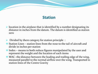 Station
 location in the airplane that is identified by a number designating its
distance in inches from the datum. The datum is identified as station
zero
 Divided by there category for station principle :
 Station Lines – station lines from the nose to the tail of aircraft and
divide in inches per station
 Index – means to both reduce figures manipulated by the user and
represent the weight and the location of each items
 MAC- the distance between the leading and trailing edge of the wing,
measured parallel to the normal airflow over the wing. Transported to
station lines of the Centre Gravity
 