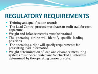 REGULATORY REQUIREMENTS
 Training and qualification records
 The Load Control process must have an audit trail for each
departure.
 Weight and balance records must be retained
 The operating airline will identify specific loading
positions
 The operating airline will specify requirements for
presenting load information
 Weight determination of load and clearance measuring
systems must be calibrated and/or checked at intervals
determined by the operating carrier or state.
 