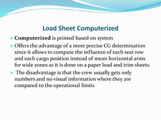 Load Sheet Computerized
 Computerized is printed based on system
 Offers the advantage of a more precise CG determination
since it allows to compute the influence of each seat row
and each cargo position instead of mean horizontal arms
for wide zones as it is done on a paper load and trim sheets.
 The disadvantage is that the crew usually gets only
numbers and no visual information where they are
compared to the operational limits
 