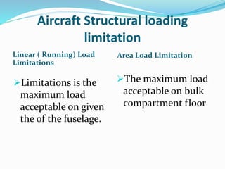 Aircraft Structural loading
limitation
Linear ( Running) Load
Limitations
Area Load Limitation
Limitations is the
maximum load
acceptable on given
the of the fuselage.
The maximum load
acceptable on bulk
compartment floor
 