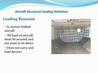 Aircraft Structural loading limitation
Is narrow bodied
aircraft
All load on aircraft
must be secured and
net must to tie down
Does not carry unit
load devices
Loading Restraint
 