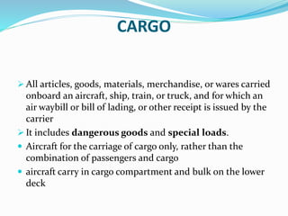 CARGO
 All articles, goods, materials, merchandise, or wares carried
onboard an aircraft, ship, train, or truck, and for which an
air waybill or bill of lading, or other receipt is issued by the
carrier
 It includes dangerous goods and special loads.
 Aircraft for the carriage of cargo only, rather than the
combination of passengers and cargo
 aircraft carry in cargo compartment and bulk on the lower
deck
 