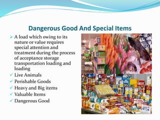 Dangerous Good And Special Items
 A load which owing to its
nature or value requires
special attention and
treatment during the process
of acceptance storage
transportation loading and
loading
 Live Animals
 Perishable Goods
 Heavy and Big items
 Valuable Items
 Dangerous Good
 