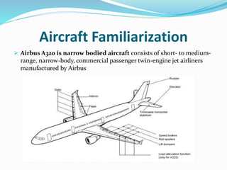 Aircraft Familiarization
 Airbus A320 is narrow bodied aircraft consists of short- to medium-
range, narrow-body, commercial passenger twin-engine jet airliners
manufactured by Airbus
 