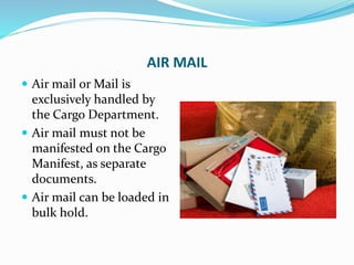 AIR MAIL
 Air mail or Mail is
exclusively handled by
the Cargo Department.
 Air mail must not be
manifested on the Cargo
Manifest, as separate
documents.
 Air mail can be loaded in
bulk hold.
 