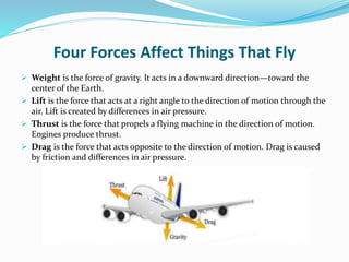 Four Forces Affect Things That Fly
 Weight is the force of gravity. It acts in a downward direction—toward the
center of the Earth.
 Lift is the force that acts at a right angle to the direction of motion through the
air. Lift is created by differences in air pressure.
 Thrust is the force that propels a flying machine in the direction of motion.
Engines produce thrust.
 Drag is the force that acts opposite to the direction of motion. Drag is caused
by friction and differences in air pressure.
 