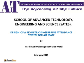 SCHOOL OF ADVANCED TECHNOLOGY,
ENGINEERING AND SCIENCE (SATES).
DESIGN OF A BIOMETRIC FINGERPRINT ATTENDANCE
SYSTEM FOR AIT STAFF
By
Mantouari Massengo Dany Dieu Merci
February 2015
 