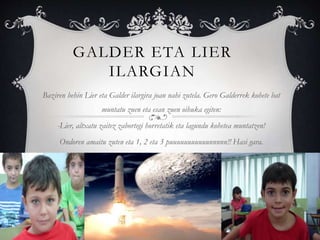 GALDER ETA LIER
ILARGIAN
Baziren behin Lier eta Galder ilargira joan nahi zutela. Gero Galderrek kohete bat
muntatu zuen eta esan zuen oihuka egiten:
-Lier, altxatu zaitez zabortegi horretatik eta lagundu kohetea muntatzen!
Ondoren amaitu zuten eta 1, 2 eta 3 puuuuuuuuuuunnnnn!! Hasi gara.
 