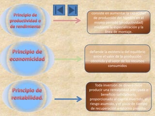 consiste en aumentar la capacidad
  de producción del hombre en el
   mismo período (productividad)
  mediante la especialización y la
          línea de montaje.




defiende la existencia del equilibrio
  entre el valor de la producción
 obtenida y el valor de los recursos
            consumidos




    Toda inversión de dinero debe
producir una rentabilidad adecuada o
       beneficio satisfactorio,
proporcionado al capital invertido, el
riesgo asumido, y el plazo de tiempo
 de recuperación o retorno previsto.
 