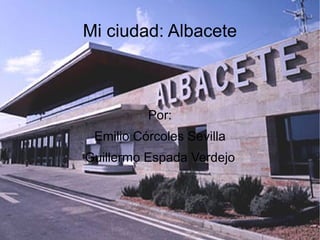Mi ciudad: Albacete Por: Emilio Córcoles  Sevilla Guillermo Espada Verdejo 