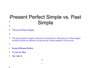 ●
    Present Perfect Simple vs. Past
●



●
                Simple
●   *Present Perfect Simple
●


●   The present perfect simple expresses an action that is still going on or that stopped
    recently, but has an influence on the present. It puts emphasis on the result.
●



●   Form of Present Perfect
●    I/ you/ we/ they
●    He / she/ it
                                         ●


                                         ●




●
 