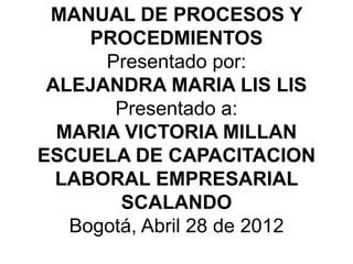 MANUAL DE PROCESOS Y
     PROCEDMIENTOS
      Presentado por:
 ALEJANDRA MARIA LIS LIS
       Presentado a:
  MARIA VICTORIA MILLAN
ESCUELA DE CAPACITACION
  LABORAL EMPRESARIAL
        SCALANDO
   Bogotá, Abril 28 de 2012
 