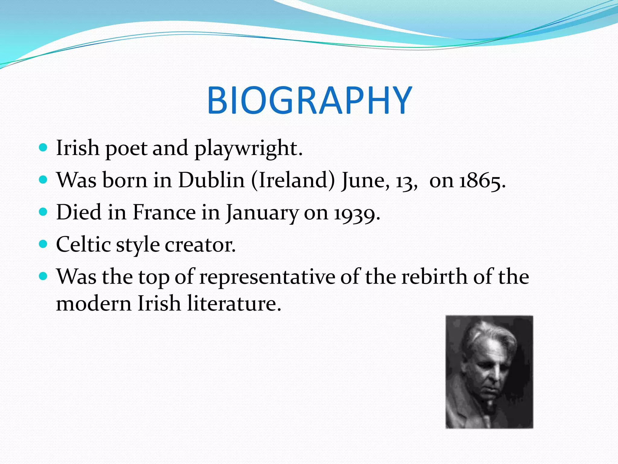 BIOGRAPHY
Irish poet and playwright.
Was born in Dublin (Ireland) June, 13, on 1865.
Died in France in January on 1939.
Celtic style creator.
Was the top of representative of the rebirth of the
modern Irish literature.
