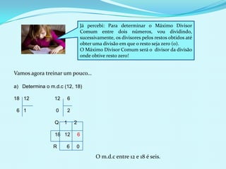 Já percebi: Para determinar o Máximo Divisor
Comum entre dois números, vou dividindo,
sucessivamente, os divisores pelos restos obtidos até
obter uma divisão em que o resto seja zero (0).
O Máximo Divisor Comum será o divisor da divisão
onde obtive resto zero!

Vamos agora treinar um pouco…
a) Determina o m.d.c (12, 18)
18 12

12

6

6 1

0

2

Q

1

2

18 12

6

R

0

6

O m.d.c entre 12 e 18 é seis.

 