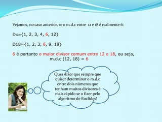 Vejamos, no caso anterior, se o m.d.c entre 12 e 18 é realmente 6:
D12={1, 2, 3, 4, 6, 12}
D18={1, 2, 3, 6, 9, 18}
6 é portanto o maior divisor comum entre 12 e 18, ou seja,
m.d.c (12, 18) = 6

Quer dizer que sempre que
quiser determinar o m.d.c
entre dois números que
tenham muitos divisores é
mais rápido se o fizer pelo
algoritmo de Euclides!

 