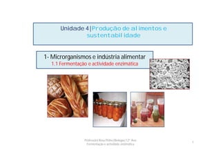 Unidade 4|Produção de alimentos e
              sustentabilidade


1- Microrganismos e indústria alimentar
  1.1 Fermentação e actividade enzimática




                Professora Rosa Pinho|Biologia|12º Ano
                                                         1
                  Fermentação e actividade enzimática
 