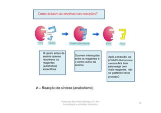 Como actuam as enzimas nas reacções?




    O centro activo da
    enzima apenas               Ocorrem interacções
                                                            Após a reacção, os
    reconhece os                entre os reagentes e
                                                            produtos libertam-se e
    reagentes                   o centro activo da
                                                            a enzima fica livre
    (substratos)                enzima
                                                            para reagir com
    específicos                                             mais reagentes, não
                                                            se gastando neste
                                                            processo



A – Reacção de síntese (anabolismo)


                   Professora Rosa Pinho|Biologia|12º Ano
                                                                                     12
                     Fermentação e actividade enzimática
 