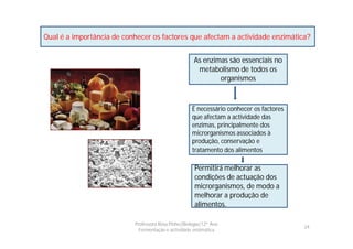 Qual é a importância de conhecer os factores que afectam a actividade enzimática?


                                                      As enzimas são essenciais no
                                                       metabolismo de todos os
                                                              organismos



                                                     É necessário conhecer os factores
                                                     que afectam a actividade das
                                                     enzimas, principalmente dos
                                                     microrganismos associados à
                                                     produção, conservação e
                                                     tratamento dos alimentos.

                                                      Permitirá melhorar as
                                                      condições de actuação dos
                                                      microrganismos, de modo a
                                                      melhorar a produção de
                                                      alimentos.

                           Professora Rosa Pinho|Biologia|12º Ano
                                                                                         24
                             Fermentação e actividade enzimática
 