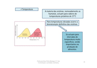 Temperatura
                            A maioria das enzimas, nomeadamente as
                               humanas, actuam para valores de
                                temperaturas próximos de 37ºC

                               Para temperaturas elevadas ocorre a
                               desnaturação definitiva das enzimas.



                                                          Só actuam para
                                                           intervalos de
                                                        temperatura muito
                                                         específicos, sendo
                                                          importantes na
                                                           produção de
                                                             alimentos.




               Professora Rosa Pinho|Biologia|12º Ano
                                                                              25
                 Fermentação e actividade enzimática
 