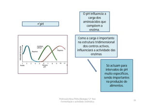 O pH influencia a
                                 carga dos
                              aminoácidos que
pH
                                compõem a
                                  enzima.

                         Como a carga é importante
                         na estrutura tridimensional
                             dos centros activos,
                        influenciará a actividade das
                                   enzimas


                                                 Só actuam para
                                                intervalos de pH
                                               muito específicos,
                                               sendo importantes
                                                 na produção de
                                                   alimentos.


      Professora Rosa Pinho|Biologia|12º Ano
                                                                    26
        Fermentação e actividade enzimática
 
