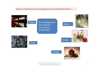 Qual é a importância dos microrganismos na indústria alimentar?




              Queijo      Os microrganismos
                          são essenciais                           Iogurte
                          na produção
                          de alimentos



                                                                  Vinagre
                Vinho



                                               Cerveja




                         Professora Rosa Pinho|Biologia|12º Ano
                                                                             3
                           Fermentação e actividade enzimática
 