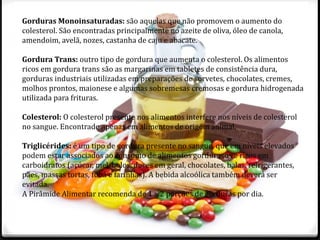 Gorduras Monoinsaturadas: são aquelas que não promovem o aumento do 
colesterol. São encontradas principalmente no azeite de oliva, óleo de canola, 
amendoim, avelã, nozes, castanha de caju e abacate. 
Gordura Trans: outro tipo de gordura que aumenta o colesterol. Os alimentos 
ricos em gordura trans são as margarinas em tabletes de consistência dura, 
gorduras industriais utilizadas em preparações de sorvetes, chocolates, cremes, 
molhos prontos, maionese e algumas sobremesas cremosas e gordura hidrogenada 
utilizada para frituras. 
Colesterol: O colesterol presente nos alimentos interfere nos níveis de colesterol 
no sangue. Encontrado apenas em alimentos de origem animal. 
Triglicérides: é um tipo de gordura presente no sangue, que em níveis elevados 
podem estar associados ao consumo de alimentos gordurosos e ricos em 
carboidratos (açúcar, mel, bolos, doces em geral, chocolates, balas, refrigerantes, 
pães, massas tortas, fubá e farinhas). A bebida alcoólica também deverá ser 
evitada. 
A Pirâmide Alimentar recomenda de 1 a 2 porções de gorduras por dia. 
 
