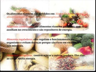 Os alimentos também são divididos em: Alimentos construtores, 
alimentos reguladores e alimentos energéticos. 
Alimentos construtores, são alimentos ricos em proteínas, que 
auxiliam no crescimento e são repositores de energia. 
Alimentos reguladores, eles regulam o funcionamento do 
organismo e evitam doenças porque são ricos em vitaminas e 
sais minerais. 
Alimentos energéticos , contêm açúcar e outros, gordura. Eles dão 
ao corpo muita energia. 
 