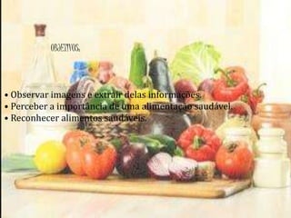 OBJETIVOS: 
• Observar imagens e extrair delas informações. 
• Perceber a importância de uma alimentação saudável. 
• Reconhecer alimentos saudáveis. 
 