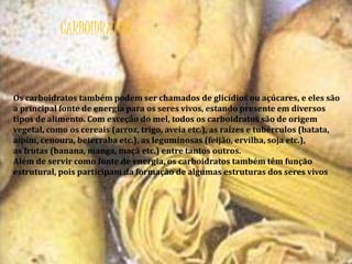 CARBOIDRATOS 
Os carboidratos também podem ser chamados de glicídios ou açúcares, e eles são 
a principal fonte de energia para os seres vivos, estando presente em diversos 
tipos de alimento. Com exceção do mel, todos os carboidratos são de origem 
vegetal, como os cereais (arroz, trigo, aveia etc.), as raízes e tubérculos (batata, 
aipim, cenoura, beterraba etc.), as leguminosas (feijão, ervilha, soja etc.), 
as frutas (banana, manga, maçã etc.) entre tantos outros. 
Além de servir como fonte de energia, os carboidratos também têm função 
estrutural, pois participam da formação de algumas estruturas dos seres vivos 
 
