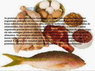 PROTEÍNAS 
As proteínas são substâncias fundamentais para o funcionamento do nosso 
organismo, podendo ser encontradas em todas as estruturas do nosso corpo. 
Essas substâncias são formadas pela união de moléculas menores chamadas de 
aminoácidos. São conhecidos vinte tipos de aminoácidos, e embora o nosso 
organismo precise desses vinte tipos para produzir as proteínas do nosso corpo, 
ele não consegue produzir alguns deles, sendo necessário então buscá-los nos 
alimentos. Os principais alimentos que contêm todos os aminoácidos de que 
nosso corpo precisa são: carne, leite, queijos e outros alimentos de origem 
animal. É importante ressaltar que sem os aminoácidos não há formação de 
proteínas, e sem proteínas o nosso corpo não funciona adequadamente. 
 