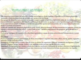 VITAMINAS,FIBRAS E SAIS MINERAIS 
Tais alimentos conservam e fortalecem o sistema imunológico e, ainda, regulam a digestão e a circulação sanguínea, 
mantendo o bom funcionamento do intestino por serem ricos em fibras. 
Esse grupo de alimentos tem a função de manter o corpo e a pele sempre bem hidratados, além de resistentes a doenças. 
Com os alimentos reguladores, dificilmente você terá prisão de ventre ou qualquer outro tipo de complicação intestinal. 
O seu cabelo ficará sempre brilhante e nutrido sem apresentar queda ou ressecamento. Até as suas unhas ficarão mais 
fortes e com bom crescimento. 
A falta de consumo dos alimentos reguladores pode causar, além da alteração do funcionamento do intestino, queda dos 
cabelos e enfraquecimento das unhas – como citado acima - também sangramento das gengivas, perda de apetite e 
estresse. 
Conheça as vantagens do consumo dos alimentos reguladores e quais são esses alimentos tão indispensáveis à nossa 
saúde: 
Vitaminas 
Podemos encontrar grande concentração de fibras em verduras e legumes crus como: alface, rúcula, agrião, espinafre, 
almeirão, acelga, brócolis e couve 
Vitamina A: Protege a visão e a pele, além de atuar na defesa do organismo. Pode ser encontrada em legumes e frutas 
amarelas (banana, laranja, manga, melão) e em verduras verde-escuras (agrião, brócolis, couve). 
Vitamina C: É responsável por manter a saúde dos cabelos, auxilia na cicatrização de feridas e diminui a fragilidade do 
organismo às infecções. Podemos encontrar essa vitamina em frutas cítricas, no tomate, no pimentão e no repolho. 
 