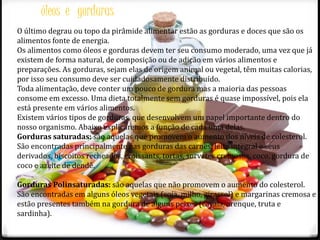 óleos e gorduras 
O último degrau ou topo da pirâmide alimentar estão as gorduras e doces que são os 
alimentos fonte de energia. 
Os alimentos como óleos e gorduras devem ter seu consumo moderado, uma vez que já 
existem de forma natural, de composição ou de adição em vários alimentos e 
preparações. As gorduras, sejam elas de origem animal ou vegetal, têm muitas calorias, 
por isso seu consumo deve ser cuidadosamente distribuído. 
Toda alimentação, deve conter um pouco de gordura mas a maioria das pessoas 
consome em excesso. Uma dieta totalmente sem gorduras é quase impossível, pois ela 
está presente em vários alimentos. 
Existem vários tipos de gorduras, que desenvolvem um papel importante dentro do 
nosso organismo. Abaixo explicaremos a função de cada uma delas. 
Gorduras saturadas: são aquelas que promovem o aumento dos níveis de colesterol. 
São encontradas principalmente nas gorduras das carnes, leite integral e seus 
derivados, biscoitos recheados, croissants, tortas, sorvetes cremosos, coco, gordura de 
coco e azeite de dendê. 
Gorduras Polinsaturadas: são aquelas que não promovem o aumento do colesterol. 
São encontradas em alguns óleos vegetais (soja, milho, girassol) e margarinas cremosa e 
estão presentes também na gordura de alguns peixes (cavala, arenque, truta e 
sardinha). 
 