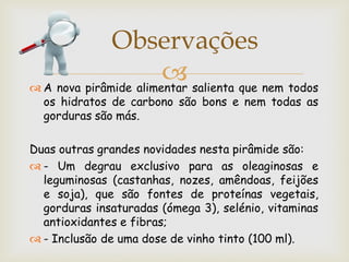 Observações
                        salienta que nem todos
 A nova pirâmide alimentar
  os hidratos de carbono são bons e nem todas as
  gorduras são más.

Duas outras grandes novidades nesta pirâmide são:
 - Um degrau exclusivo para as oleaginosas e
  leguminosas (castanhas, nozes, amêndoas, feijões
  e soja), que são fontes de proteínas vegetais,
  gorduras insaturadas (ómega 3), selénio, vitaminas
  antioxidantes e fibras;
 - Inclusão de uma dose de vinho tinto (100 ml).
 