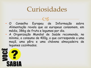 Curiosidades
                  
• O Conselho Europeu de Informação sobre
  Alimentação revela que os europeus consomem, em
  média, 386g de fruta e legumes por dia.
• A Organização Mundial de Saúde recomenda, no
  mínimo, o consumo de 400g, o que corresponde a uma
  maçã, uma pêra e uma chávena almoçadeira de
  legumes cozinhados.
 